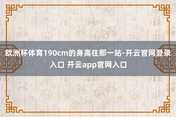 欧洲杯体育190cm的身高往那一站-开云官网登录入口 开云a