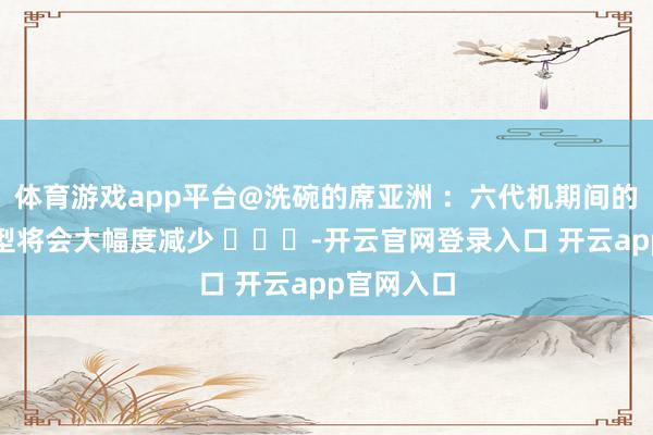 体育游戏app平台@洗碗的席亚洲 ：六代机期间的航空兵机型将会大幅度减少 ​​​-开云官网登录入口 开云app官网入口