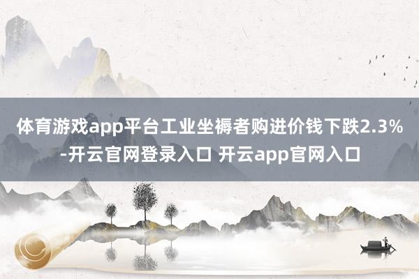 体育游戏app平台工业坐褥者购进价钱下跌2.3%-开云官网登