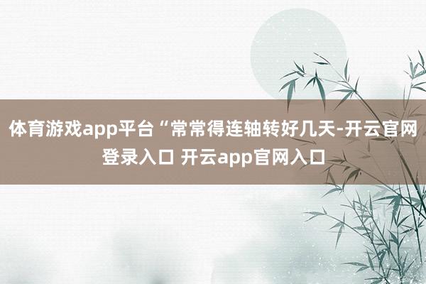 体育游戏app平台“常常得连轴转好几天-开云官网登录入口 开云app官网入口