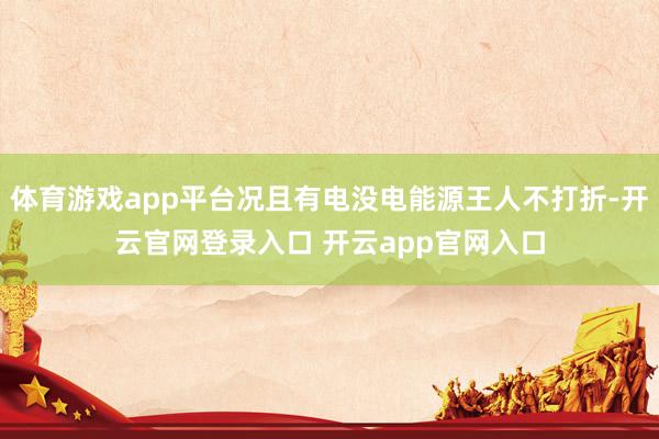 体育游戏app平台况且有电没电能源王人不打折-开云官网登录入口 开云app官网入口
