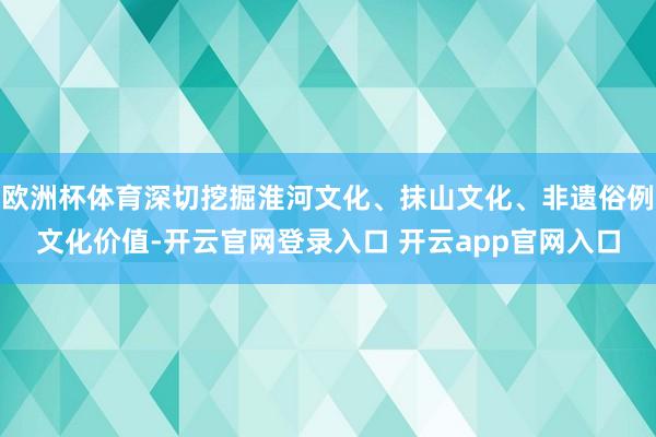 欧洲杯体育深切挖掘淮河文化、抹山文化、非遗俗例文化价值-开云