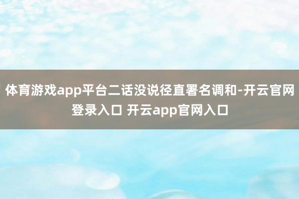 体育游戏app平台二话没说径直署名调和-开云官网登录入口 开云app官网入口