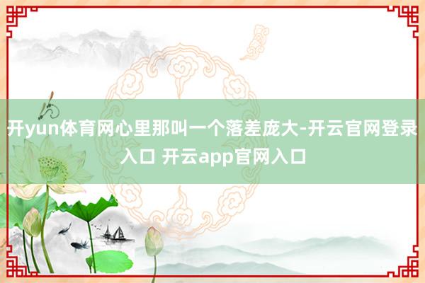 开yun体育网心里那叫一个落差庞大-开云官网登录入口 开云app官网入口