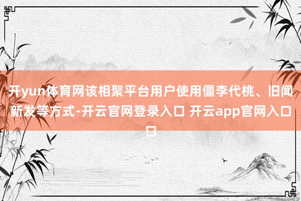 开yun体育网该相聚平台用户使用僵李代桃、旧闻新发等方式-开