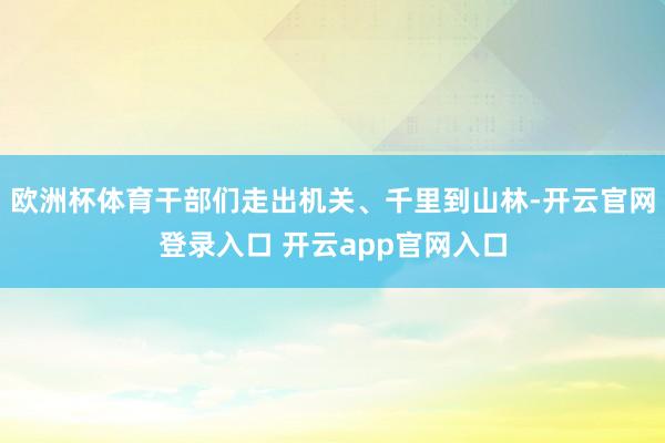 欧洲杯体育干部们走出机关、千里到山林-开云官网登录入口 开云