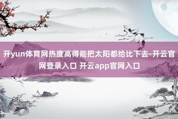 开yun体育网热度高得能把太阳都给比下去-开云官网登录入口 开云app官网入口