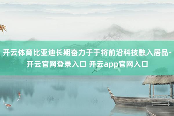 开云体育比亚迪长期奋力于于将前沿科技融入居品-开云官网登录入