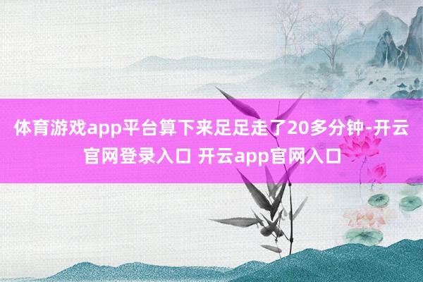 体育游戏app平台算下来足足走了20多分钟-开云官网登录入口