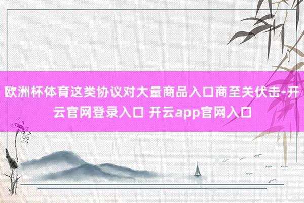 欧洲杯体育这类协议对大量商品入口商至关伏击-开云官网登录入口 开云app官网入口