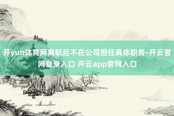 开yun体育网离职后不在公司担任具体职务-开云官网登录入口 开云app官网入口