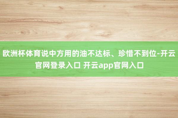 欧洲杯体育说中方用的油不达标、珍惜不到位-开云官网登录入口 