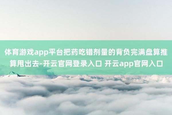 体育游戏app平台把药吃错剂量的背负完满盘算推算甩出去-开云