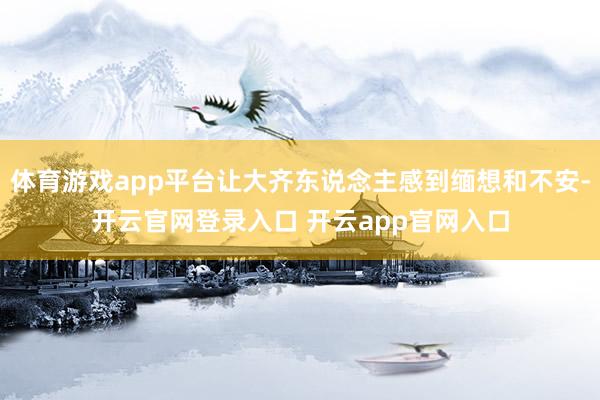 体育游戏app平台让大齐东说念主感到缅想和不安-开云官网登录
