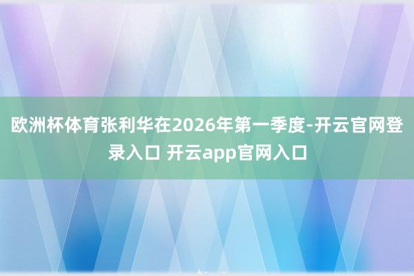 欧洲杯体育张利华在2026年第一季度-开云官网登录入口 开云