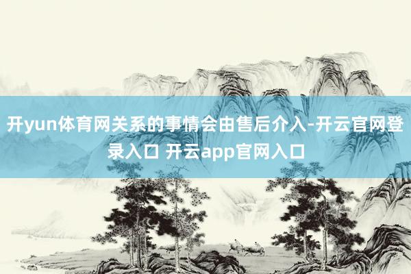 开yun体育网关系的事情会由售后介入-开云官网登录入口 开云