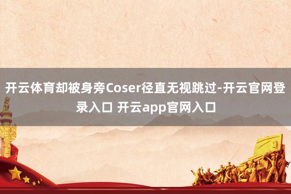 开云体育却被身旁Coser径直无视跳过-开云官网登录入口 开云app官网入口