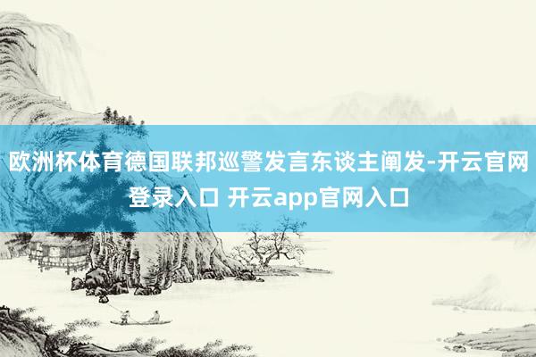 欧洲杯体育德国联邦巡警发言东谈主阐发-开云官网登录入口 开云app官网入口