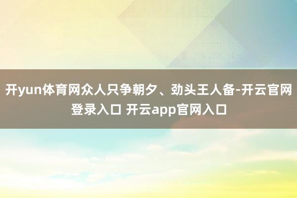 开yun体育网众人只争朝夕、劲头王人备-开云官网登录入口 开