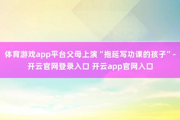 体育游戏app平台父母上演“拖延写功课的孩子”-开云官网登录