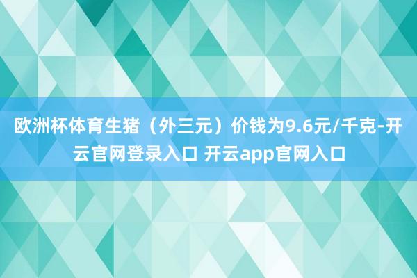 欧洲杯体育生猪（外三元）价钱为9.6元/千克-开云官网登录入口 开云app官网入口