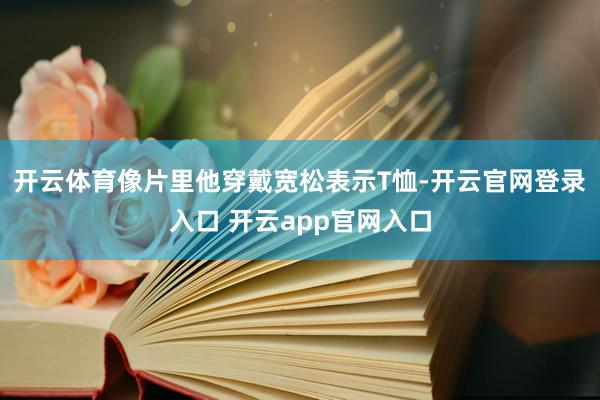 开云体育像片里他穿戴宽松表示T恤-开云官网登录入口 开云ap