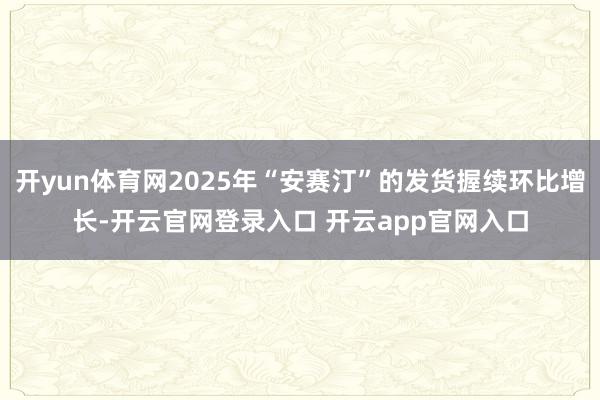 开yun体育网2025年“安赛汀”的发货握续环比增长-开云官网登录入口 开云app官网入口
