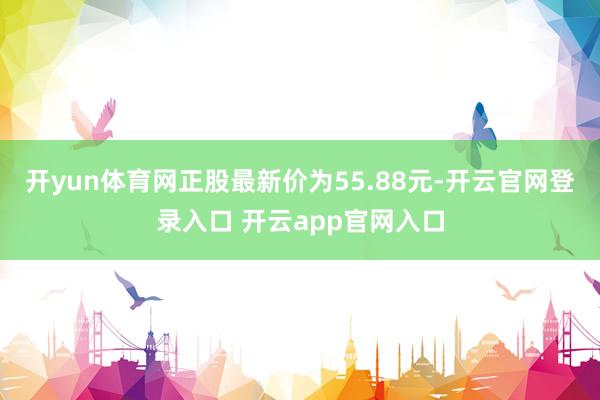 开yun体育网正股最新价为55.88元-开云官网登录入口 开云app官网入口