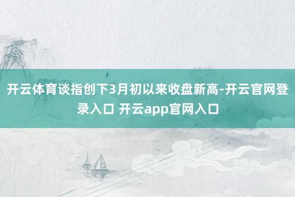 开云体育谈指创下3月初以来收盘新高-开云官网登录入口 开云app官网入口