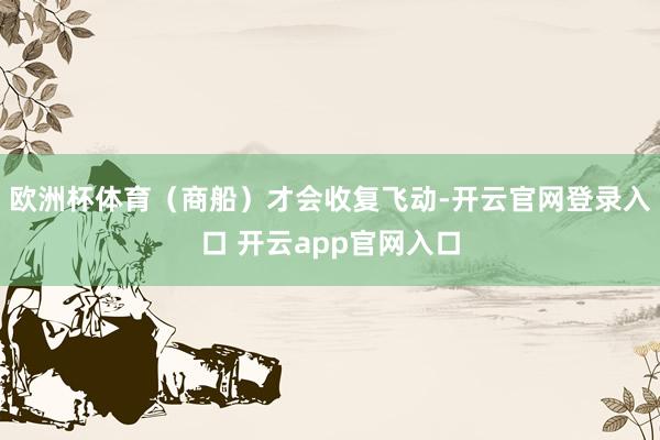 欧洲杯体育（商船）才会收复飞动-开云官网登录入口 开云app官网入口