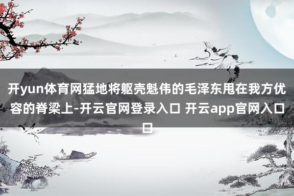 开yun体育网猛地将躯壳魁伟的毛泽东甩在我方优容的脊梁上-开云官网登录入口 开云app官网入口