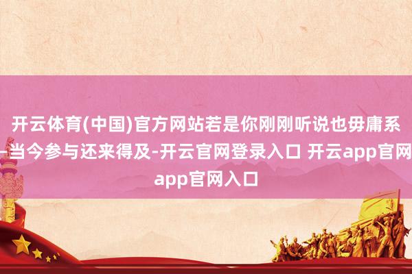 开云体育(中国)官方网站若是你刚刚听说也毋庸系念——当今参与还来得及-开云官网登录入口 开云app官网入口