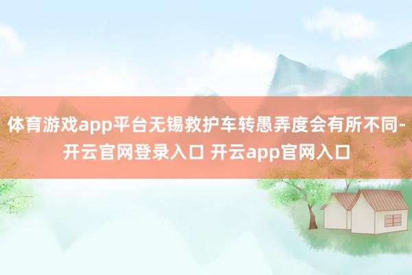 体育游戏app平台无锡救护车转愚弄度会有所不同-开云官网登录