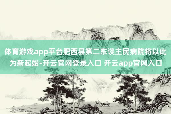 体育游戏app平台肥西县第二东谈主民病院将以此为新起始-开云官网登录入口 开云app官网入口