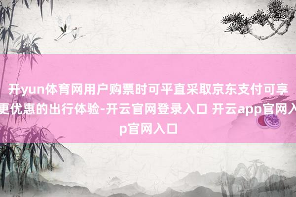 开yun体育网用户购票时可平直采取京东支付可享受更优惠的出行体验-开云官网登录入口 开云app官网入口