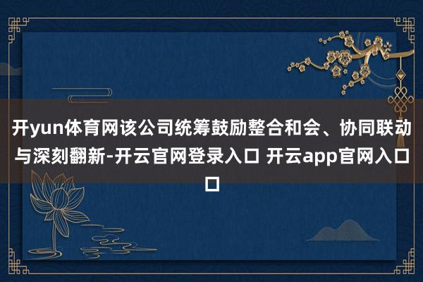 开yun体育网该公司统筹鼓励整合和会、协同联动与深刻翻新-开云官网登录入口 开云app官网入口