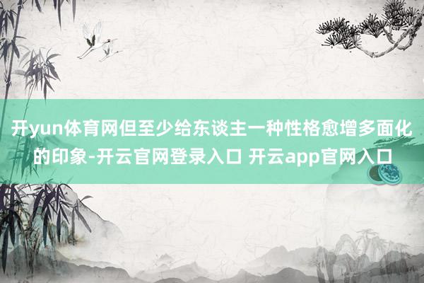 开yun体育网但至少给东谈主一种性格愈增多面化的印象-开云官网登录入口 开云app官网入口