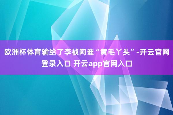 欧洲杯体育输给了李祯阿谁“黄毛丫头”-开云官网登录入口 开云app官网入口