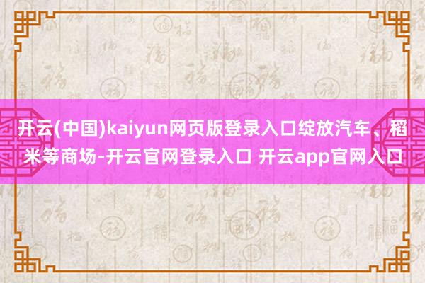 开云(中国)kaiyun网页版登录入口绽放汽车、稻米等商场-开云官网登录入口 开云app官网入口