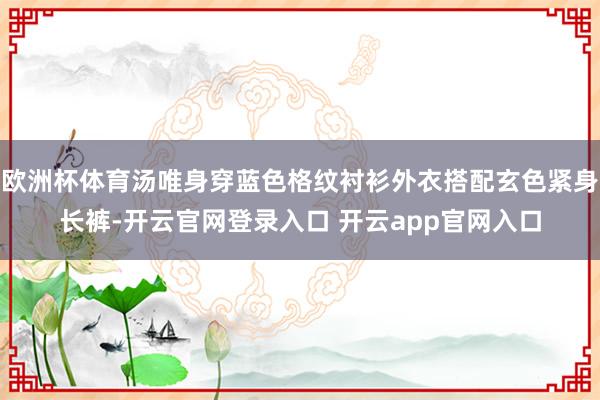 欧洲杯体育汤唯身穿蓝色格纹衬衫外衣搭配玄色紧身长裤-开云官网登录入口 开云app官网入口