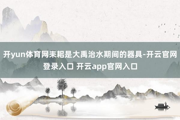 开yun体育网耒耜是大禹治水期间的器具-开云官网登录入口 开
