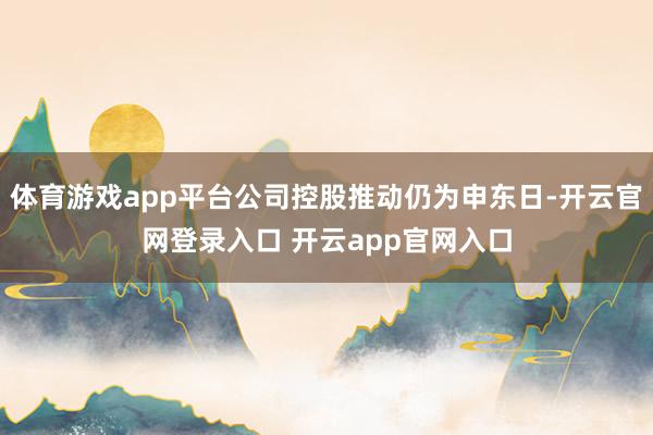 体育游戏app平台公司控股推动仍为申东日-开云官网登录入口 开云app官网入口