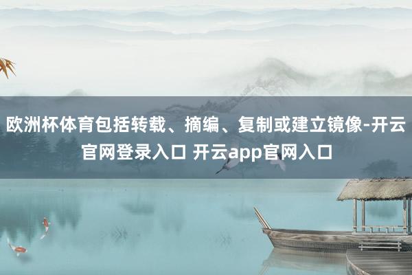 欧洲杯体育包括转载、摘编、复制或建立镜像-开云官网登录入口 