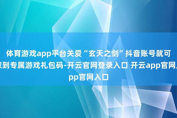 体育游戏app平台关爱“玄天之剑”抖音账号就可领取到专属游戏
