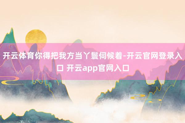 开云体育你得把我方当丫鬟伺候着-开云官网登录入口 开云app