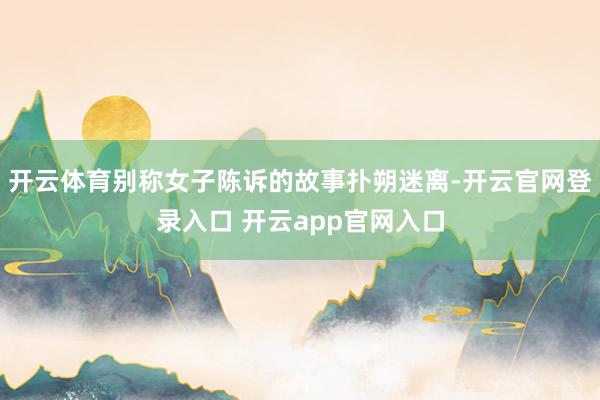 开云体育别称女子陈诉的故事扑朔迷离-开云官网登录入口 开云a