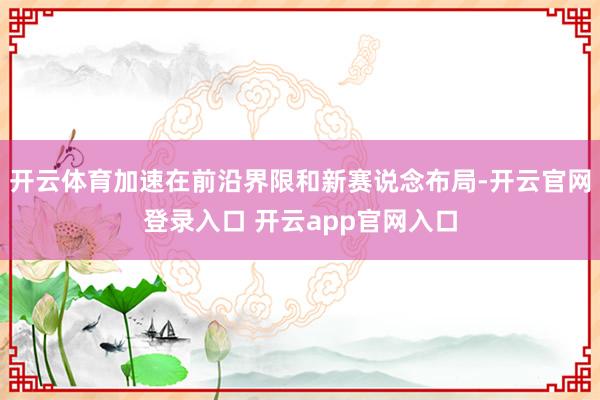 开云体育加速在前沿界限和新赛说念布局-开云官网登录入口 开云