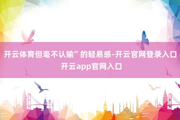 开云体育但毫不认输”的轻易感-开云官网登录入口 开云app官网入口