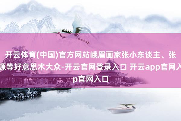 开云体育(中国)官方网站峨眉画家张小东谈主、张文源等好意思术大众-开云官网登录入口 开云app官网入口