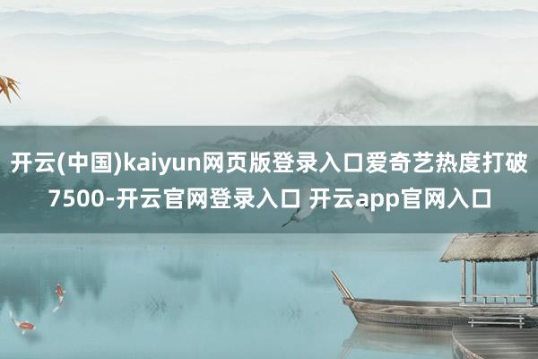 开云(中国)kaiyun网页版登录入口爱奇艺热度打破7500